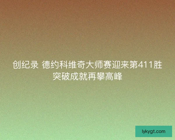 创纪录 德约科维奇大师赛迎来第411胜突破成就再攀高峰