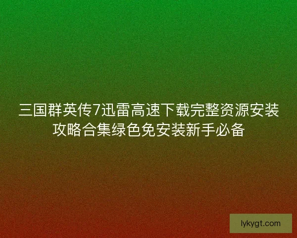 三国群英传7迅雷高速下载完整资源安装攻略合集绿色免安装新手必备