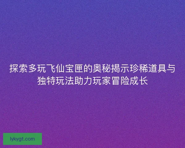 探索多玩飞仙宝匣的奥秘揭示珍稀道具与独特玩法助力玩家冒险成长