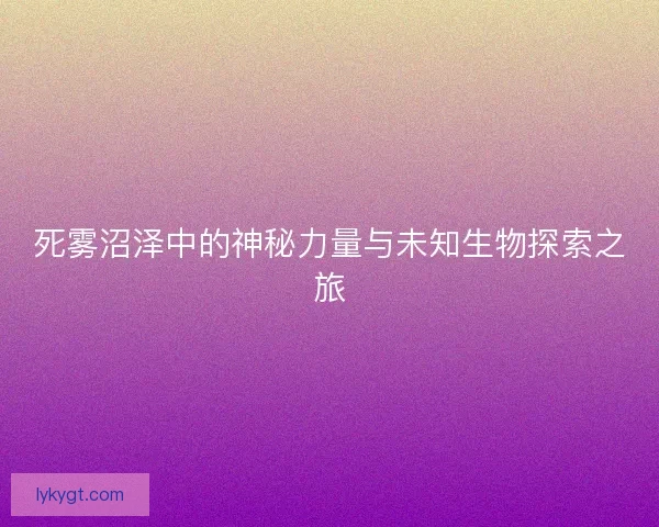 死雾沼泽中的神秘力量与未知生物探索之旅