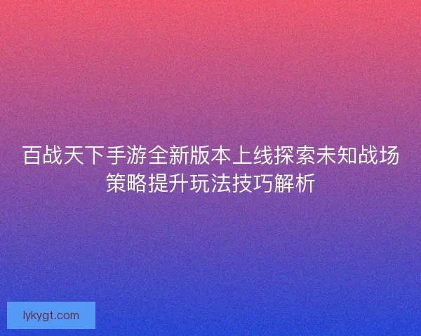 百战天下手游全新版本上线探索未知战场策略提升玩法技巧解析