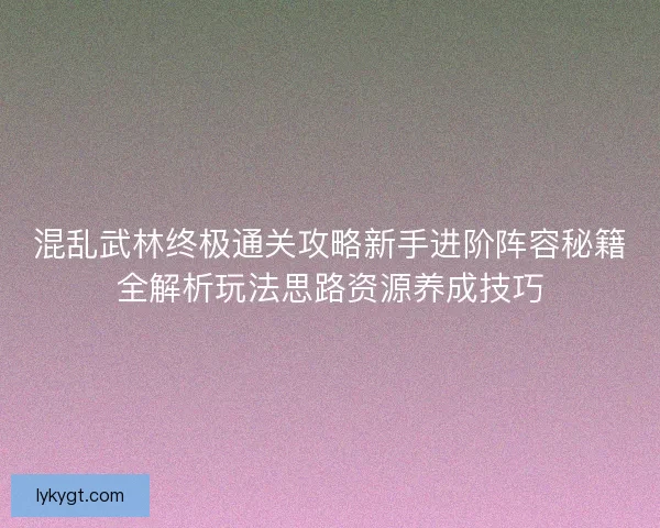 混乱武林终极通关攻略新手进阶阵容秘籍全解析玩法思路资源养成技巧