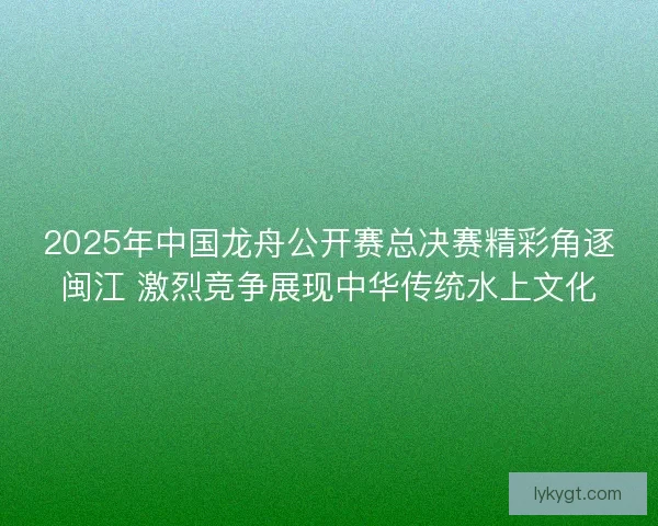 2025年中国龙舟公开赛总决赛精彩角逐闽江 激烈竞争展现中华传统水上文化
