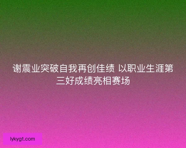 谢震业突破自我再创佳绩 以职业生涯第三好成绩亮相赛场