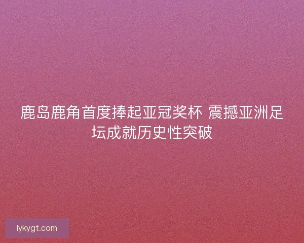 鹿岛鹿角首度捧起亚冠奖杯 震撼亚洲足坛成就历史性突破