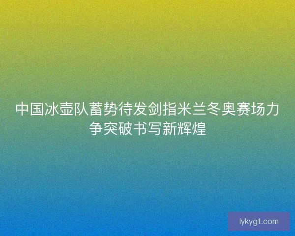 中国冰壶队蓄势待发剑指米兰冬奥赛场力争突破书写新辉煌