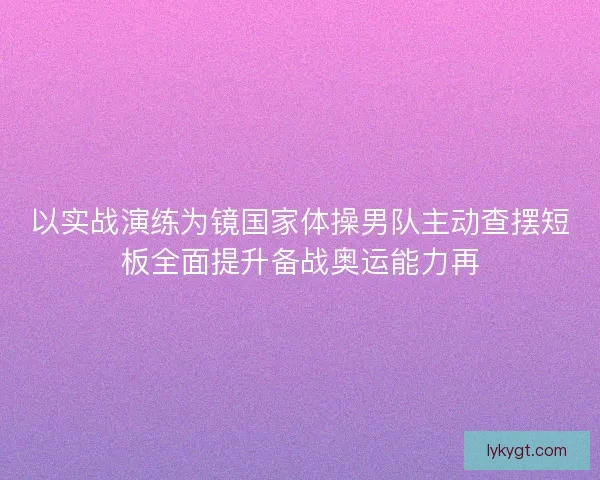 以实战演练为镜国家体操男队主动查摆短板全面提升备战奥运能力再