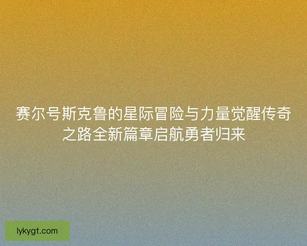 赛尔号斯克鲁的星际冒险与力量觉醒传奇之路全新篇章启航勇者归来