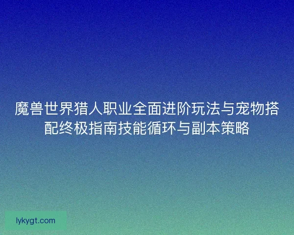魔兽世界猎人职业全面进阶玩法与宠物搭配终极指南技能循环与副本策略