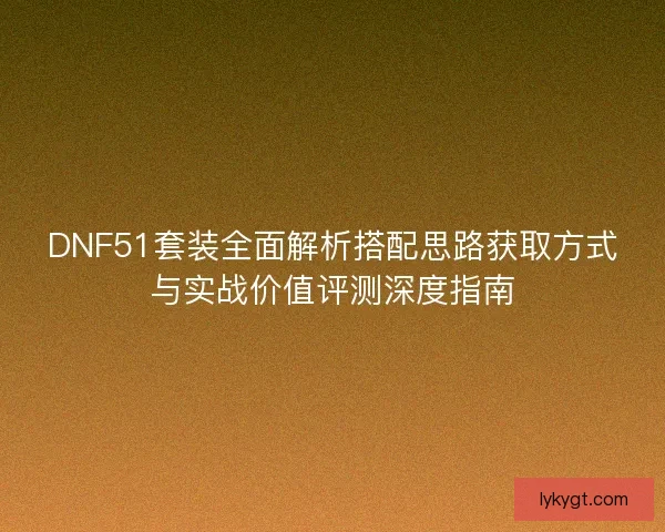 DNF51套装全面解析搭配思路获取方式与实战价值评测深度指南