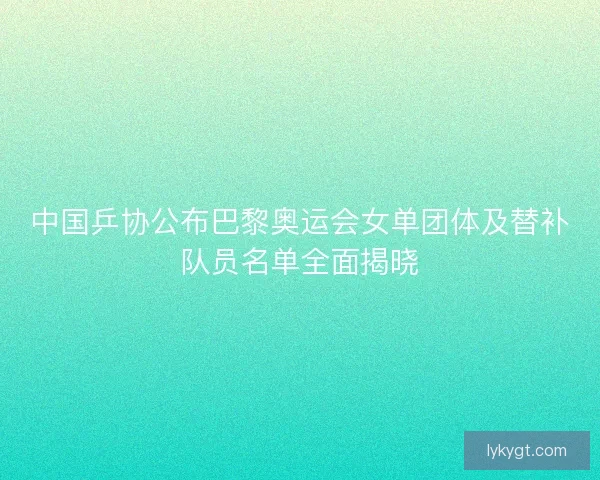 中国乒协公布巴黎奥运会女单团体及替补队员名单全面揭晓