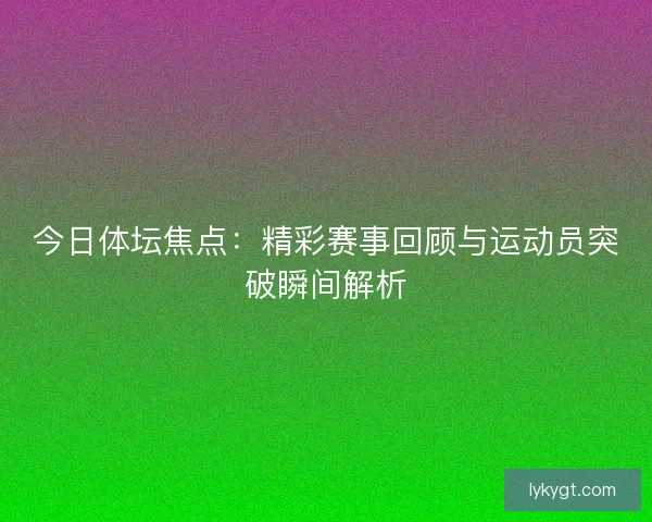 今日体坛焦点：精彩赛事回顾与运动员突破瞬间解析