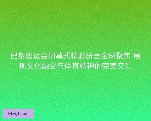 巴黎奥运会闭幕式精彩纷呈全球聚焦 展现文化融合与体育精神的完美交汇