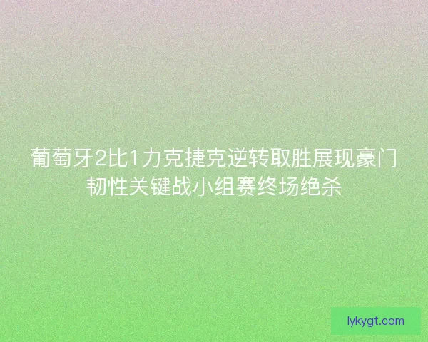 葡萄牙2比1力克捷克逆转取胜展现豪门韧性关键战小组赛终场绝杀