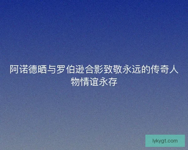 阿诺德晒与罗伯逊合影致敬永远的传奇人物情谊永存