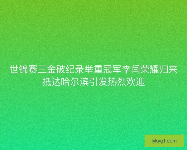 世锦赛三金破纪录举重冠军李闫荣耀归来抵达哈尔滨引发热烈欢迎