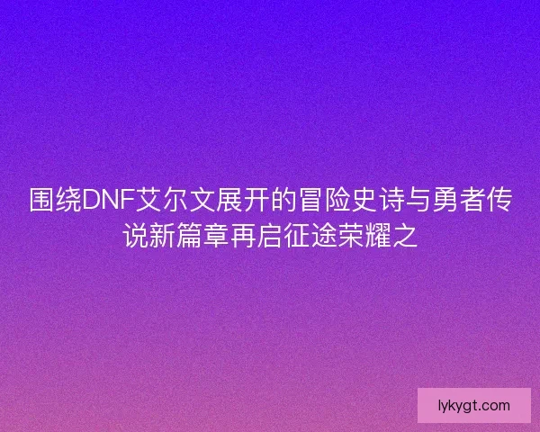 围绕DNF艾尔文展开的冒险史诗与勇者传说新篇章再启征途荣耀之