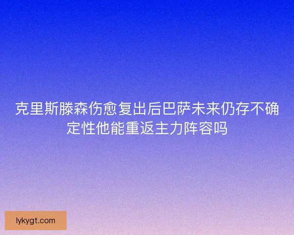 克里斯滕森伤愈复出后巴萨未来仍存不确定性他能重返主力阵容吗