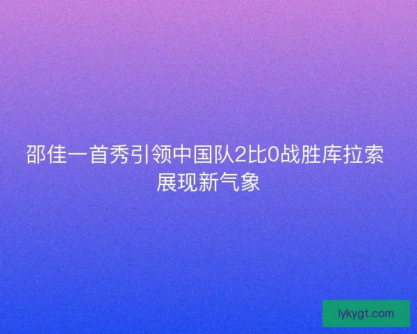 邵佳一首秀引领中国队2比0战胜库拉索 展现新气象
