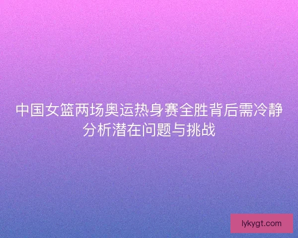 中国女篮两场奥运热身赛全胜背后需冷静分析潜在问题与挑战