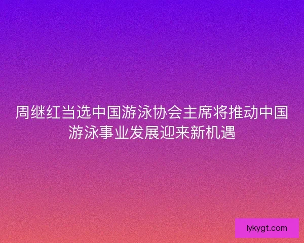 周继红当选中国游泳协会主席将推动中国游泳事业发展迎来新机遇