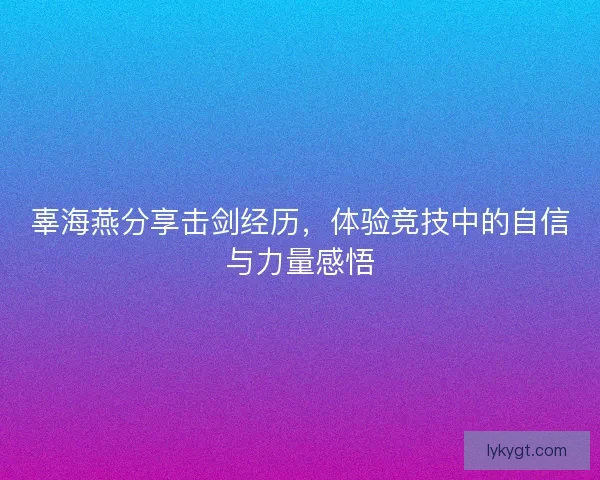 辜海燕分享击剑经历，体验竞技中的自信与力量感悟