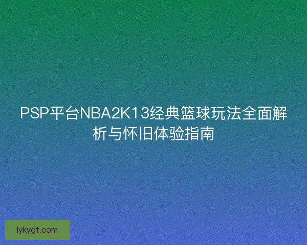 PSP平台NBA2K13经典篮球玩法全面解析与怀旧体验指南