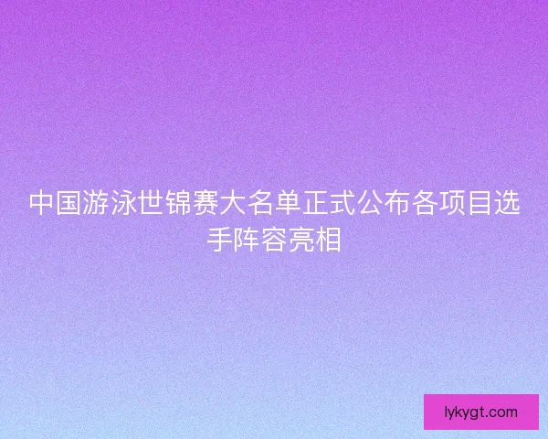 中国游泳世锦赛大名单正式公布各项目选手阵容亮相