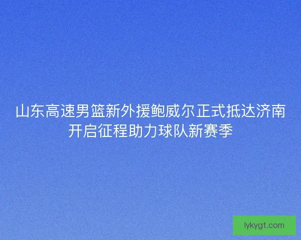 山东高速男篮新外援鲍威尔正式抵达济南开启征程助力球队新赛季