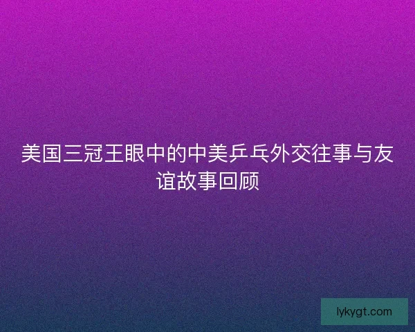 美国三冠王眼中的中美乒乓外交往事与友谊故事回顾