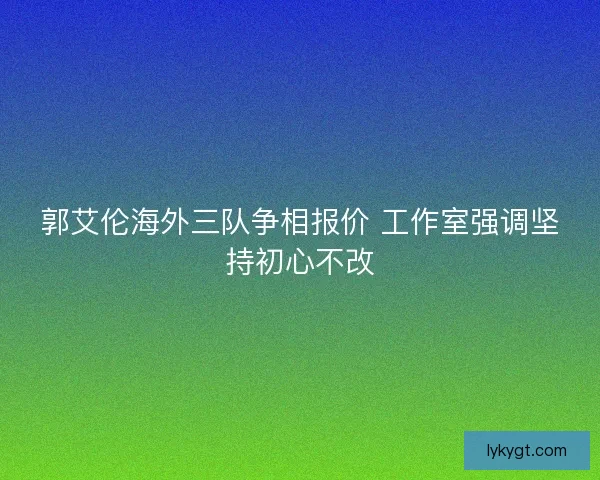 郭艾伦海外三队争相报价 工作室强调坚持初心不改