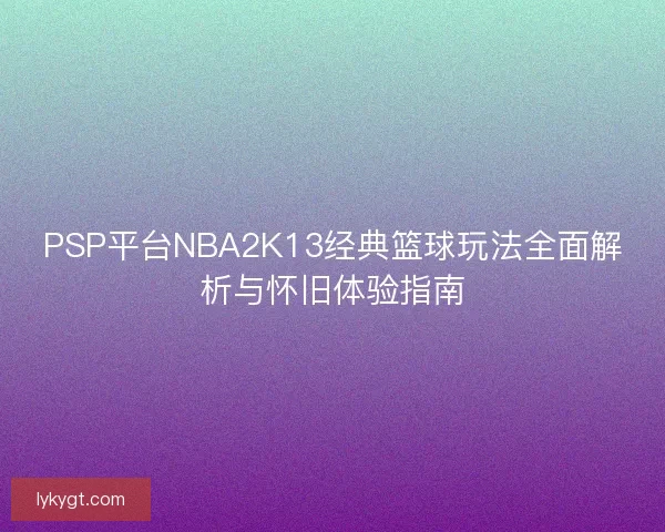 PSP平台NBA2K13经典篮球玩法全面解析与怀旧体验指南