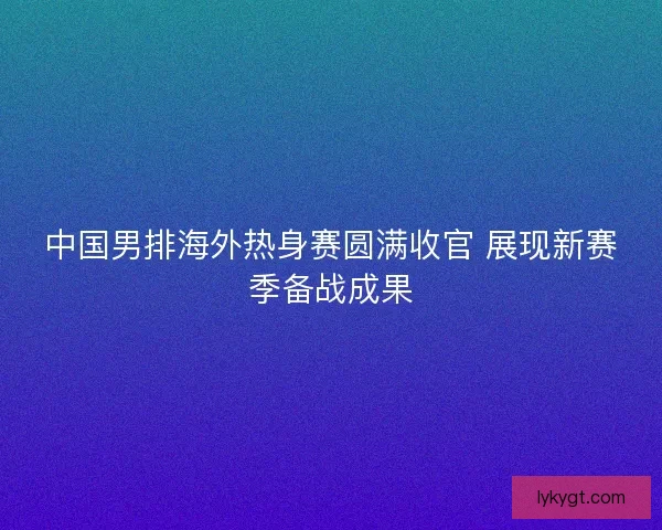 中国男排海外热身赛圆满收官 展现新赛季备战成果