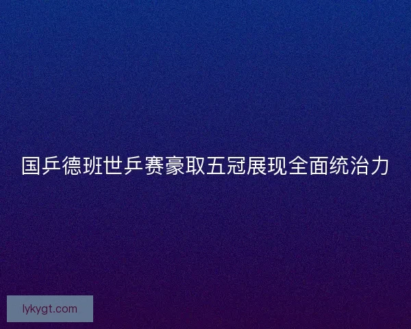 国乒德班世乒赛豪取五冠展现全面统治力