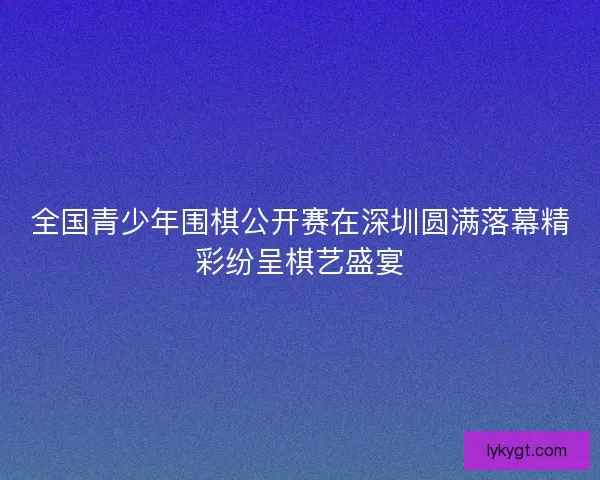 全国青少年围棋公开赛在深圳圆满落幕精彩纷呈棋艺盛宴