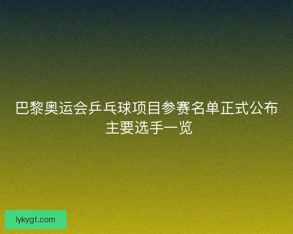 巴黎奥运会乒乓球项目参赛名单正式公布 主要选手一览