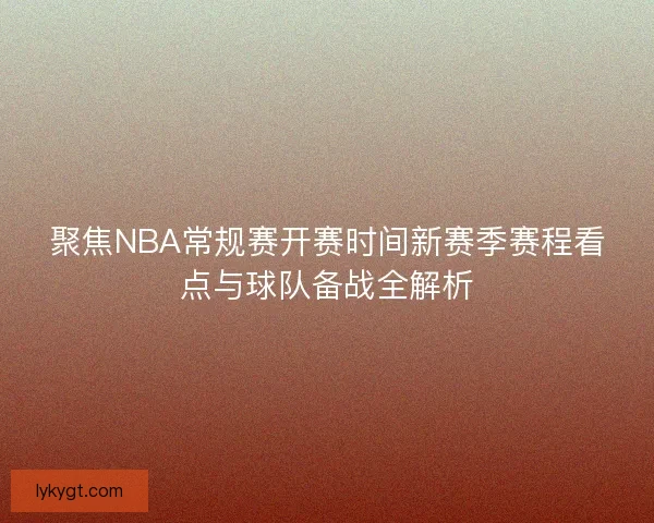 聚焦NBA常规赛开赛时间新赛季赛程看点与球队备战全解析