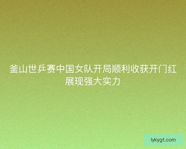 釜山世乒赛中国女队开局顺利收获开门红展现强大实力