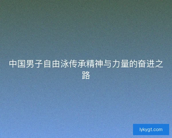 中国男子自由泳传承精神与力量的奋进之路