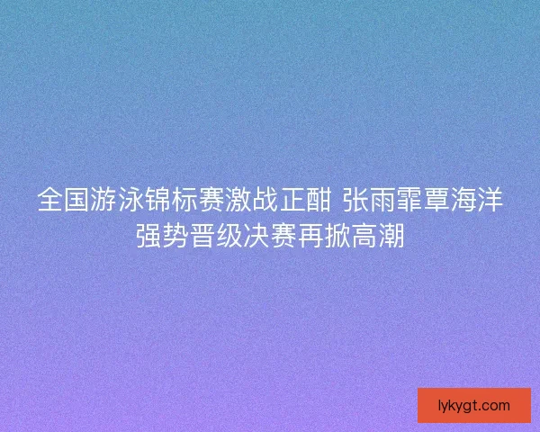 全国游泳锦标赛激战正酣 张雨霏覃海洋强势晋级决赛再掀高潮