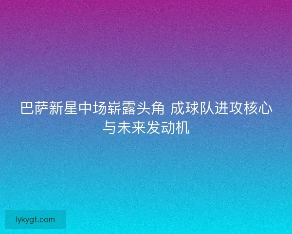巴萨新星中场崭露头角 成球队进攻核心与未来发动机