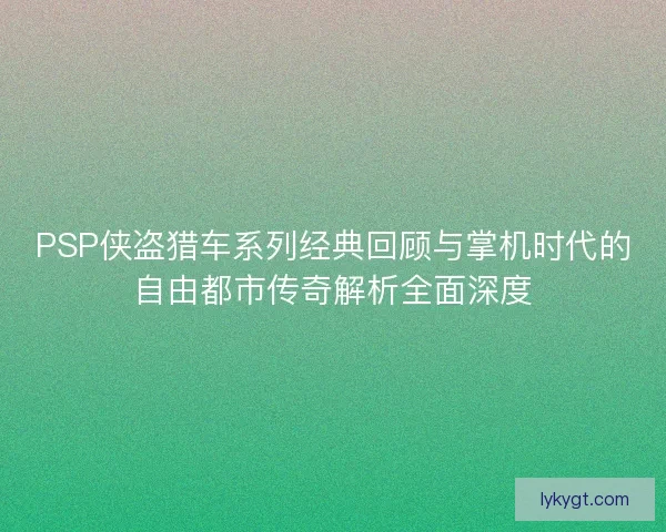 PSP侠盗猎车系列经典回顾与掌机时代的自由都市传奇解析全面深度