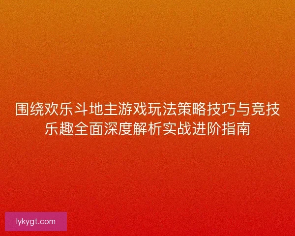 围绕欢乐斗地主游戏玩法策略技巧与竞技乐趣全面深度解析实战进阶指南 围绕欢乐斗地主游戏玩法策略技巧与竞技乐趣全面深度解析实战进阶指南