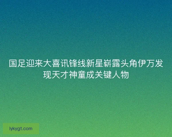 国足迎来大喜讯锋线新星崭露头角伊万发现天才神童成关键人物