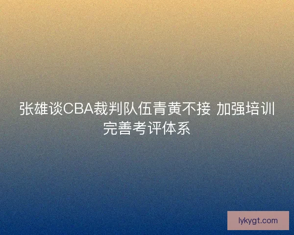 张雄谈CBA裁判队伍青黄不接 加强培训完善考评体系