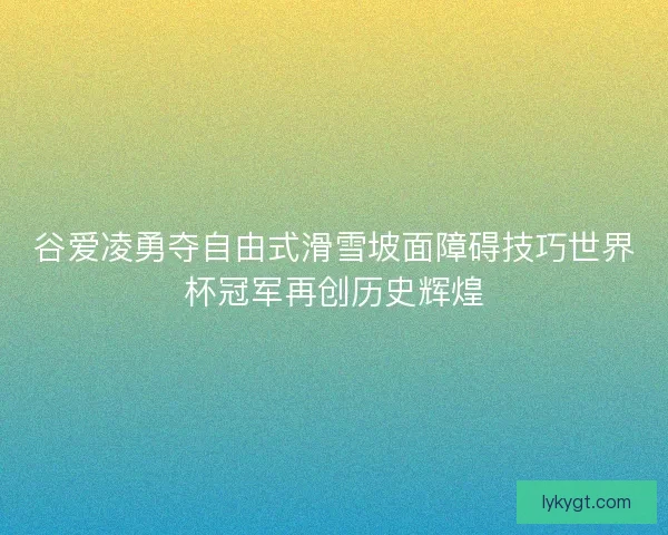 谷爱凌勇夺自由式滑雪坡面障碍技巧世界杯冠军再创历史辉煌