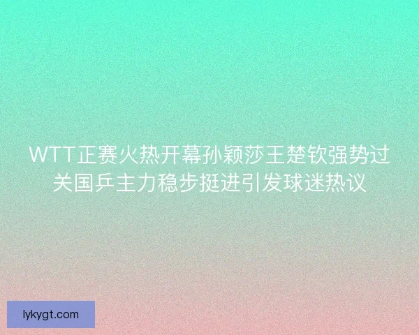 WTT正赛火热开幕孙颖莎王楚钦强势过关国乒主力稳步挺进引发球迷热议