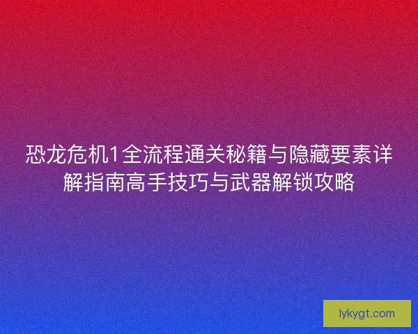 恐龙危机1全流程通关秘籍与隐藏要素详解指南高手技巧与武器解锁攻略