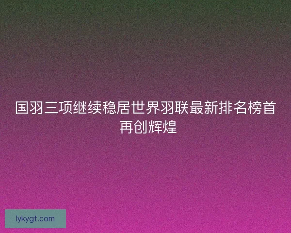 国羽三项继续稳居世界羽联最新排名榜首 再创辉煌