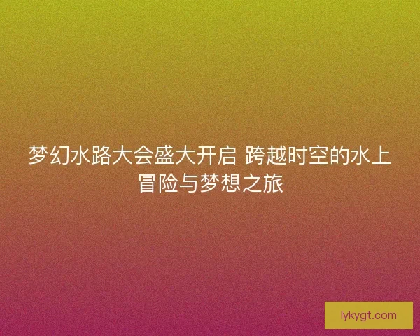 梦幻水路大会盛大开启 跨越时空的水上冒险与梦想之旅